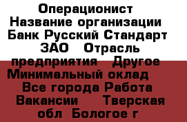 Операционист › Название организации ­ Банк Русский Стандарт, ЗАО › Отрасль предприятия ­ Другое › Минимальный оклад ­ 1 - Все города Работа » Вакансии   . Тверская обл.,Бологое г.